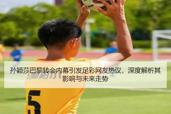 孙颖莎巴黎转会内幕引发足彩网友热议，深度解析其影响与未来走势